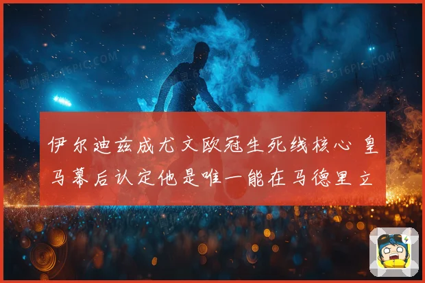 伊尔迪兹成尤文欧冠生死线核心 皇马幕后认定他是唯一能在马德里立足的人