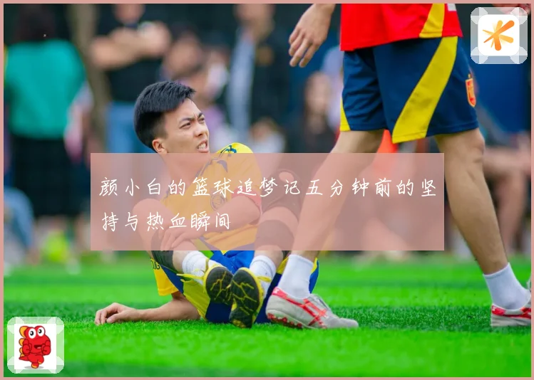 颜小白的篮球追梦记五分钟前的坚持与热血瞬间