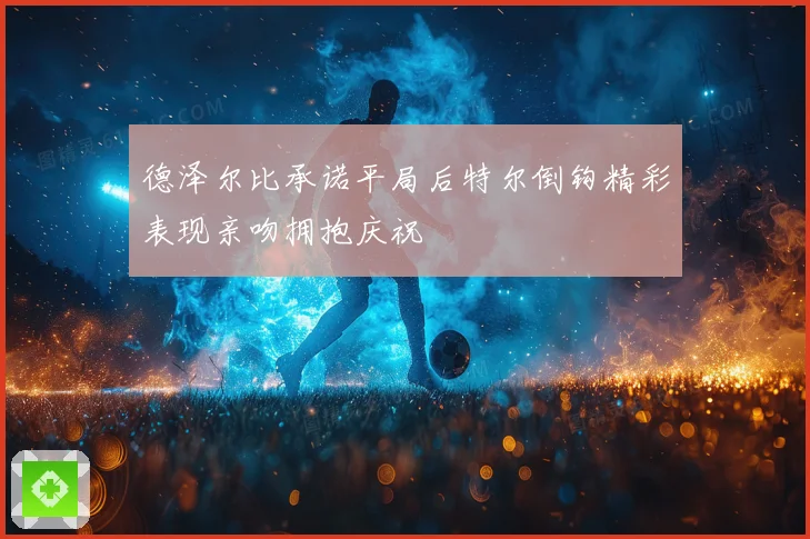 德泽尔比承诺平局后特尔倒钩精彩表现亲吻拥抱庆祝