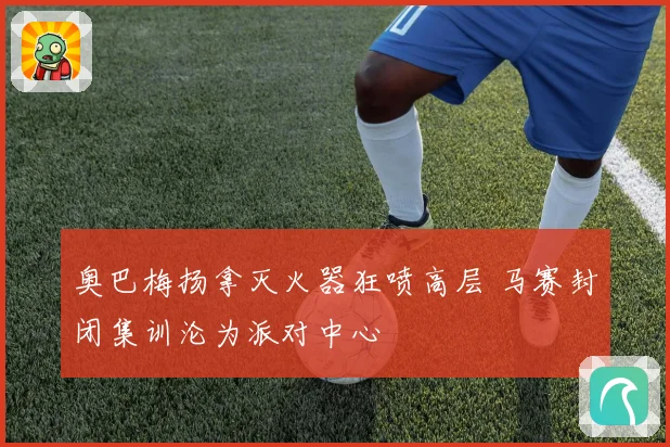 奥巴梅扬拿灭火器狂喷高层 马赛封闭集训沦为派对中心