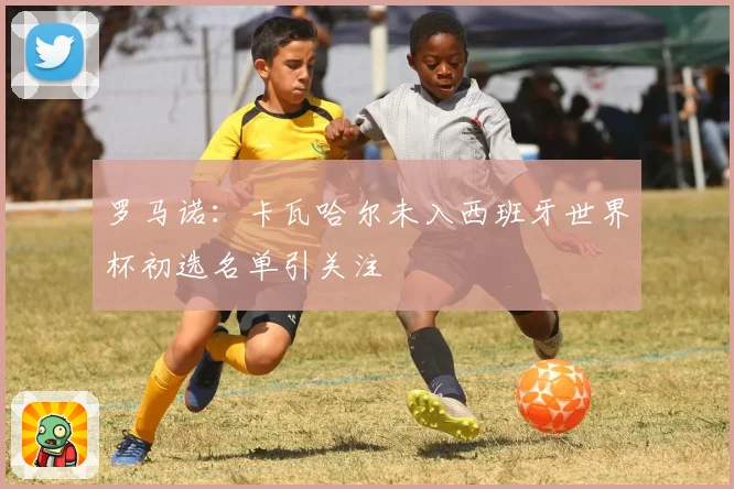 罗马诺：卡瓦哈尔未入西班牙世界杯初选名单引关注