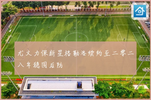 尤文力保新星格勒洛续约至二零二八年稳固后防