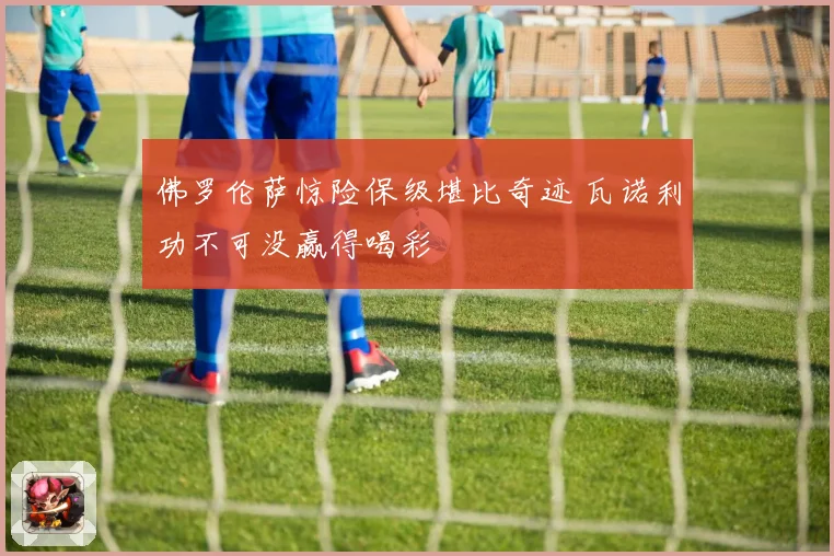 佛罗伦萨惊险保级堪比奇迹 瓦诺利功不可没赢得喝彩
