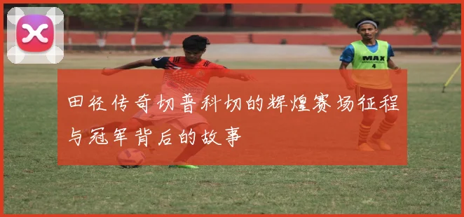 田径传奇切普科切的辉煌赛场征程与冠军背后的故事