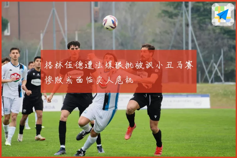 格林伍德遭法媒狠批被讽小丑马赛惨败或面临卖人危机