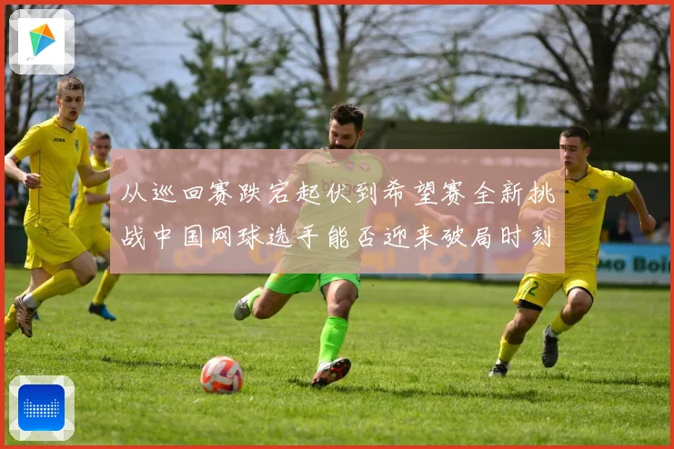 从巡回赛跌宕起伏到希望赛全新挑战中国网球选手能否迎来破局时刻