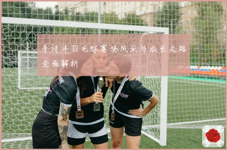 李诗沣羽毛球赛场风采与成长之路全面解析