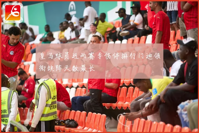 皇马球员近两赛季伤停排行门迪领衔缺阵天数最长