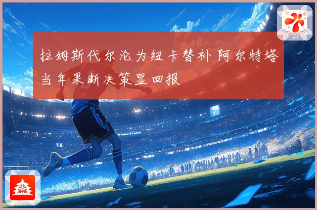 拉姆斯代尔沦为纽卡替补 阿尔特塔当年果断决策显回报