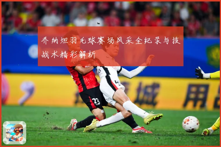 乔纳坦羽毛球赛场风采全纪录与技战术精彩解析