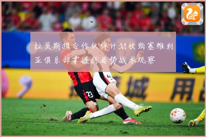 拉莫斯携合作伙伴计划收购塞维利亚俱乐部掌握新局势战术观察