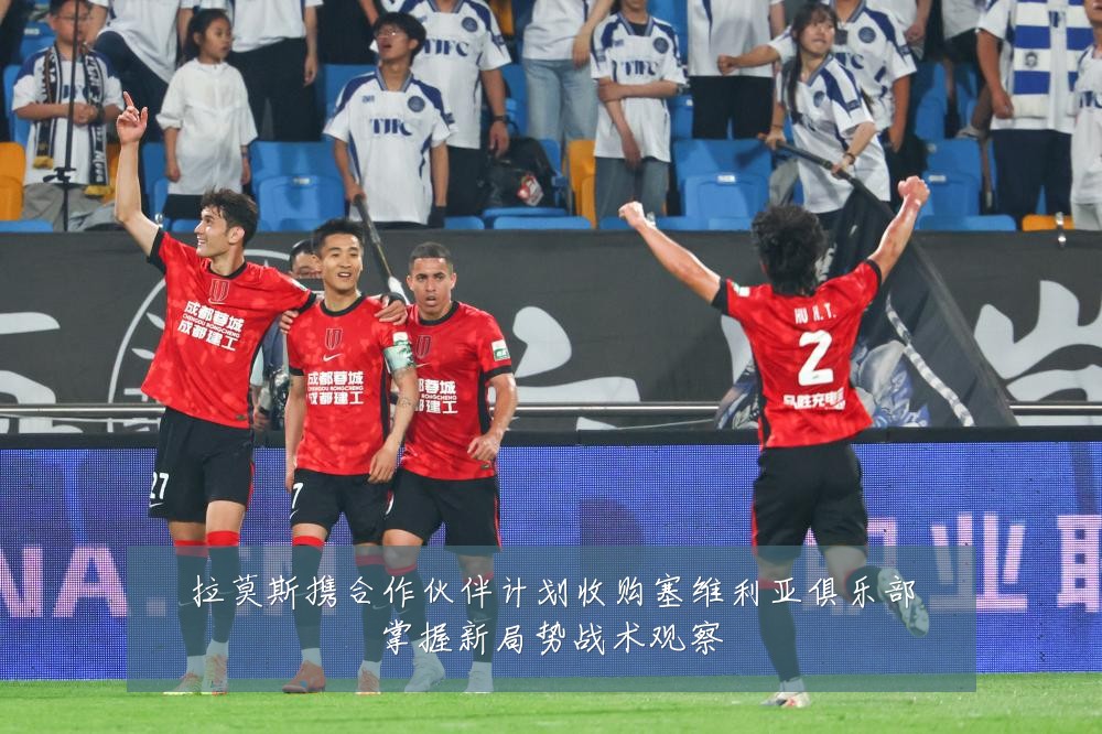 拉莫斯携合作伙伴计划收购塞维利亚俱乐部掌握新局势战术观察