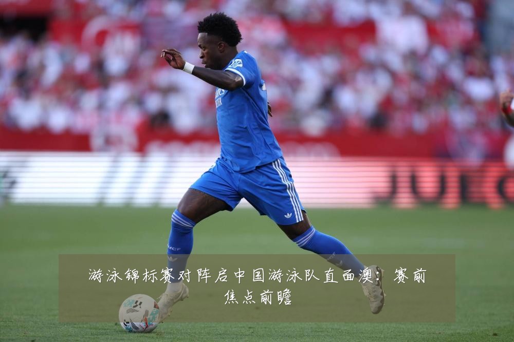 游泳锦标赛对阵启中国游泳队直面澳:赛前焦点前瞻